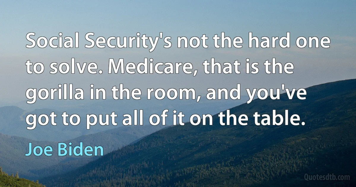 Social Security's not the hard one to solve. Medicare, that is the gorilla in the room, and you've got to put all of it on the table. (Joe Biden)