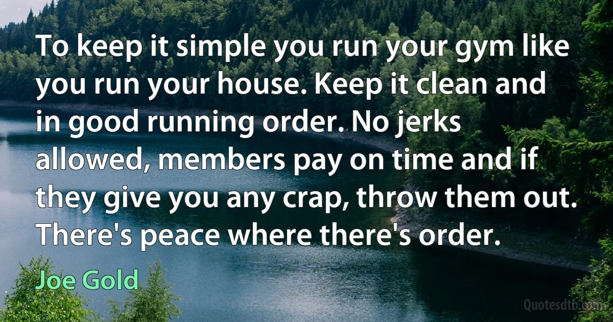 To keep it simple you run your gym like you run your house. Keep it clean and in good running order. No jerks allowed, members pay on time and if they give you any crap, throw them out. There's peace where there's order. (Joe Gold)