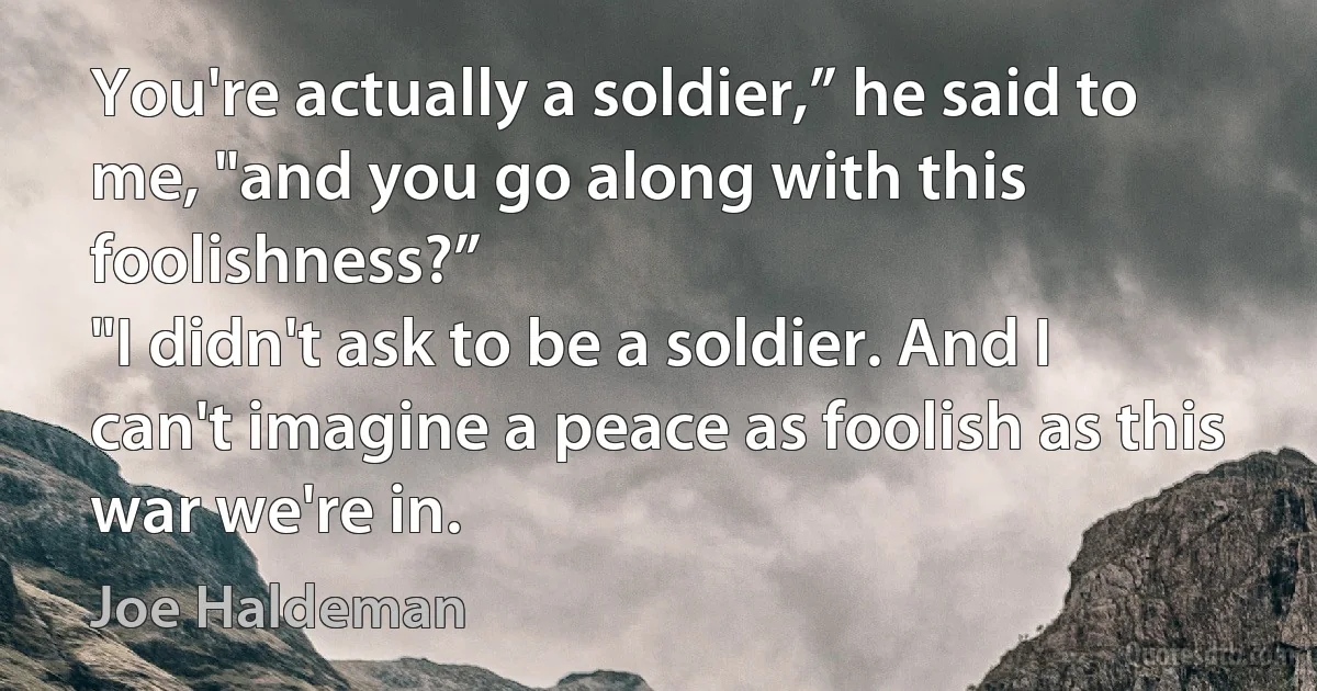 You're actually a soldier,” he said to me, "and you go along with this foolishness?”
"I didn't ask to be a soldier. And I can't imagine a peace as foolish as this war we're in. (Joe Haldeman)