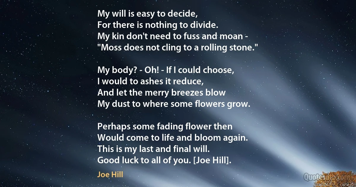 My will is easy to decide,
For there is nothing to divide.
My kin don't need to fuss and moan -
"Moss does not cling to a rolling stone."

My body? - Oh! - If I could choose,
I would to ashes it reduce,
And let the merry breezes blow
My dust to where some flowers grow.

Perhaps some fading flower then
Would come to life and bloom again.
This is my last and final will.
Good luck to all of you. [Joe Hill]. (Joe Hill)