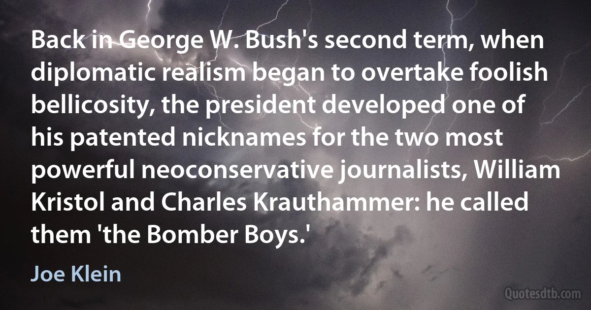 Back in George W. Bush's second term, when diplomatic realism began to overtake foolish bellicosity, the president developed one of his patented nicknames for the two most powerful neoconservative journalists, William Kristol and Charles Krauthammer: he called them 'the Bomber Boys.' (Joe Klein)