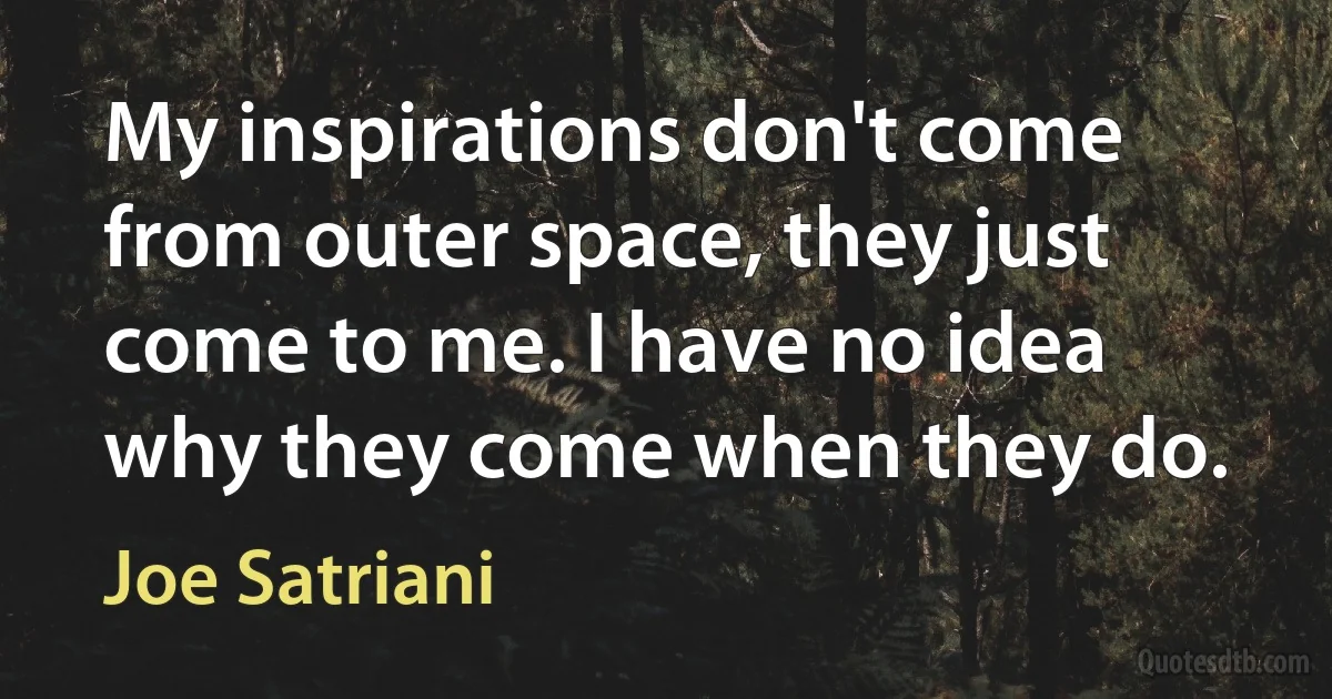 My inspirations don't come from outer space, they just come to me. I have no idea why they come when they do. (Joe Satriani)