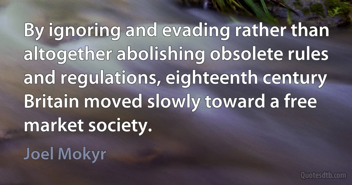 By ignoring and evading rather than altogether abolishing obsolete rules and regulations, eighteenth century Britain moved slowly toward a free market society. (Joel Mokyr)