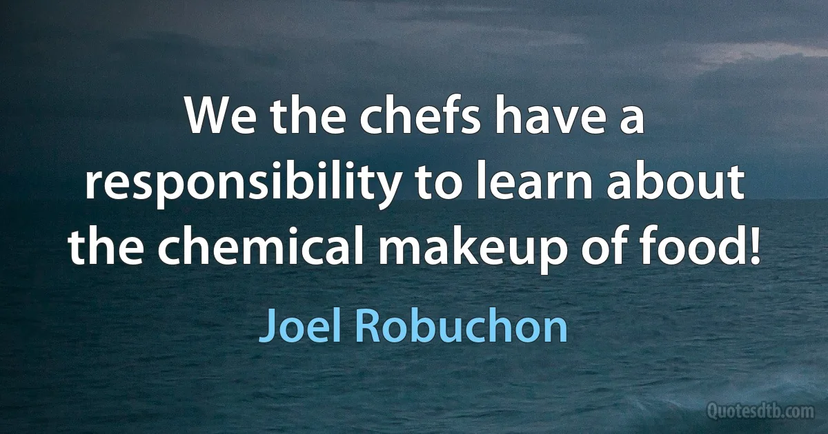 We the chefs have a responsibility to learn about the chemical makeup of food! (Joel Robuchon)