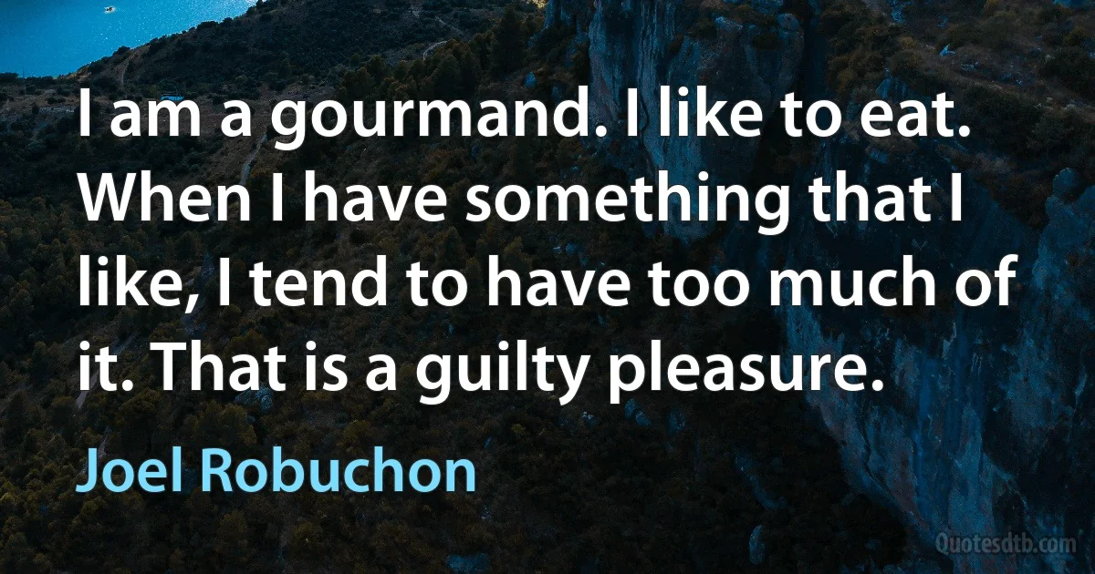 I am a gourmand. I like to eat. When I have something that I like, I tend to have too much of it. That is a guilty pleasure. (Joel Robuchon)