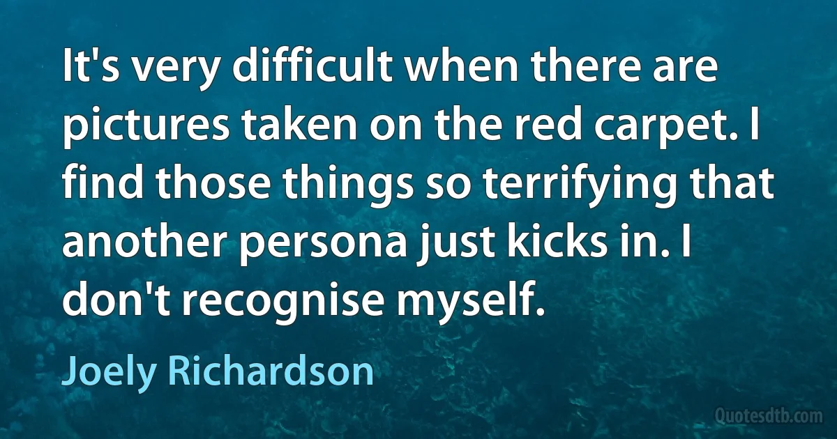 It's very difficult when there are pictures taken on the red carpet. I find those things so terrifying that another persona just kicks in. I don't recognise myself. (Joely Richardson)