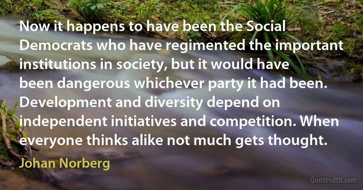 Now it happens to have been the Social Democrats who have regimented the important institutions in society, but it would have been dangerous whichever party it had been. Development and diversity depend on independent initiatives and competition. When everyone thinks alike not much gets thought. (Johan Norberg)