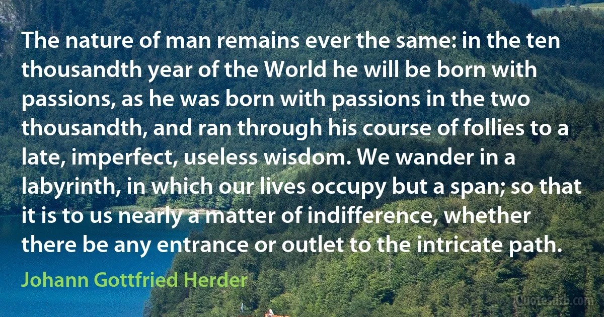 The nature of man remains ever the same: in the ten thousandth year of the World he will be born with passions, as he was born with passions in the two thousandth, and ran through his course of follies to a late, imperfect, useless wisdom. We wander in a labyrinth, in which our lives occupy but a span; so that it is to us nearly a matter of indifference, whether there be any entrance or outlet to the intricate path. (Johann Gottfried Herder)