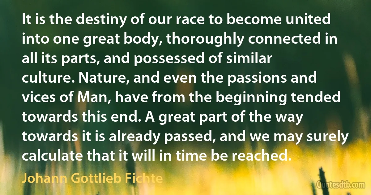 It is the destiny of our race to become united into one great body, thoroughly connected in all its parts, and possessed of similar culture. Nature, and even the passions and vices of Man, have from the beginning tended towards this end. A great part of the way towards it is already passed, and we may surely calculate that it will in time be reached. (Johann Gottlieb Fichte)