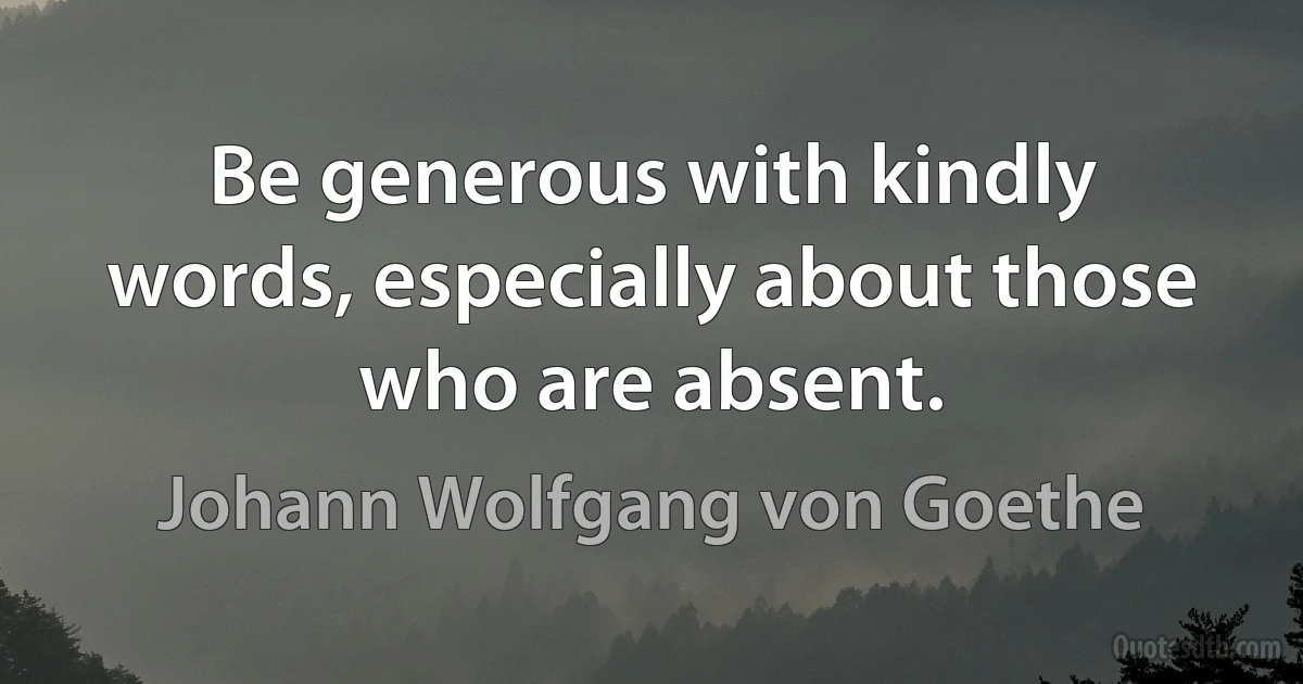 Be generous with kindly words, especially about those who are absent. (Johann Wolfgang von Goethe)