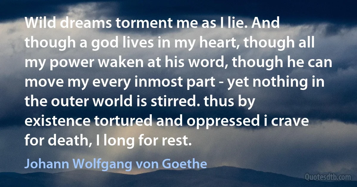 Wild dreams torment me as I lie. And though a god lives in my heart, though all my power waken at his word, though he can move my every inmost part - yet nothing in the outer world is stirred. thus by existence tortured and oppressed i crave for death, I long for rest. (Johann Wolfgang von Goethe)