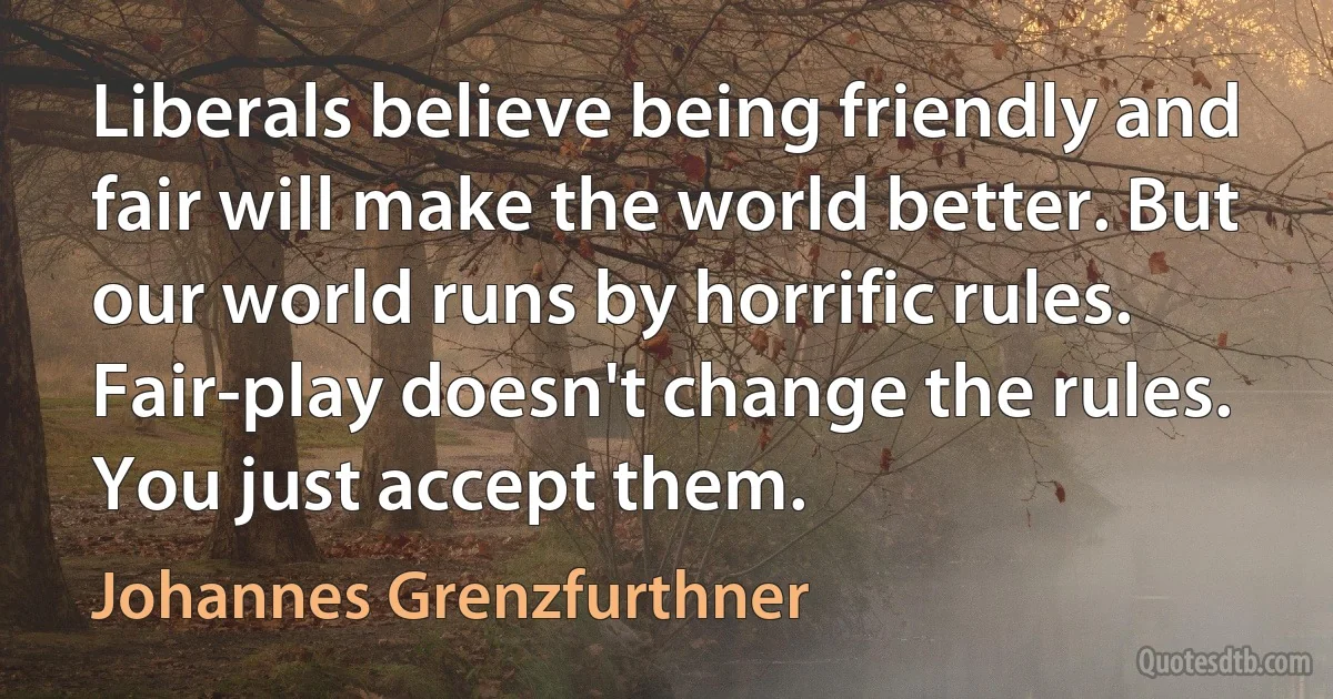 Liberals believe being friendly and fair will make the world better. But our world runs by horrific rules. Fair-play doesn't change the rules. You just accept them. (Johannes Grenzfurthner)