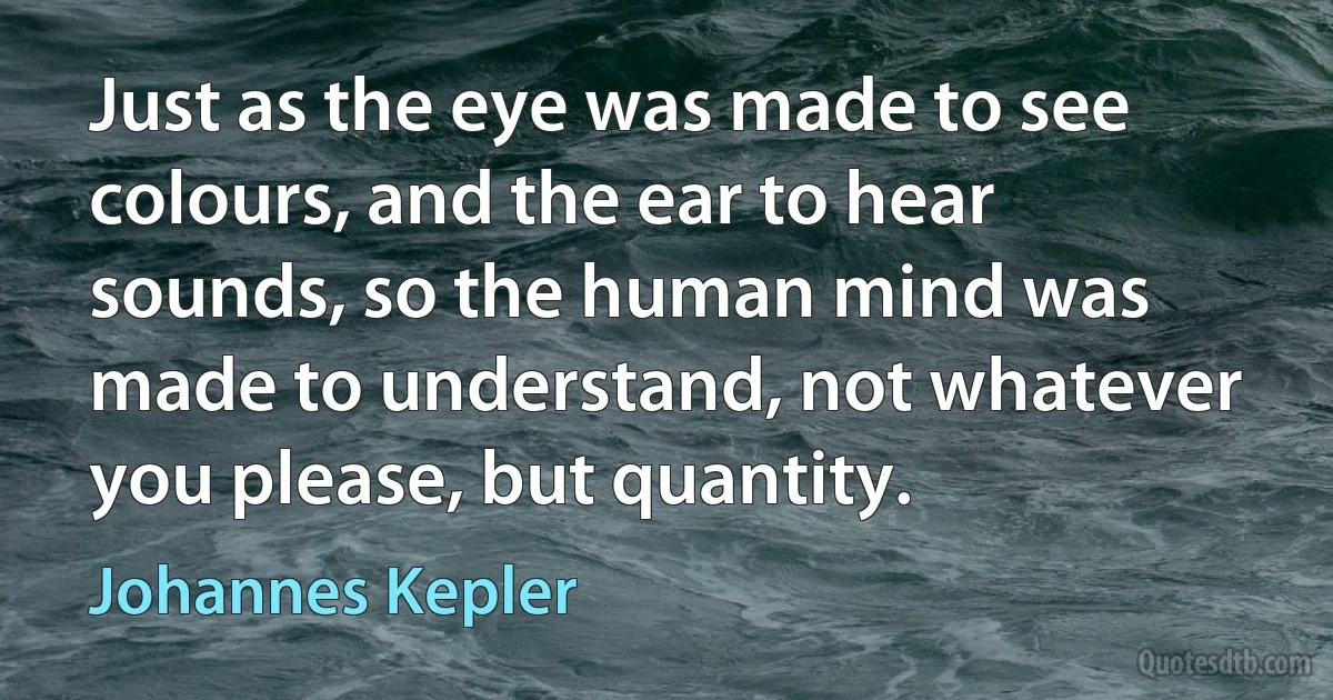 Just as the eye was made to see colours, and the ear to hear sounds, so the human mind was made to understand, not whatever you please, but quantity. (Johannes Kepler)