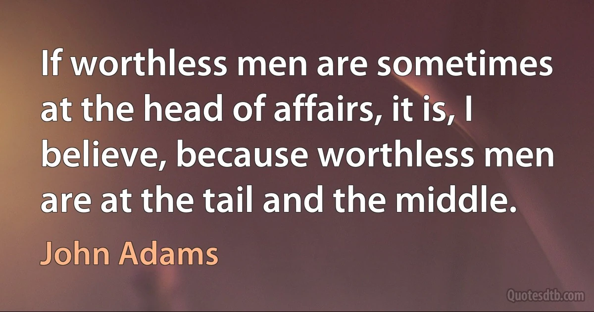 If worthless men are sometimes at the head of affairs, it is, I believe, because worthless men are at the tail and the middle. (John Adams)