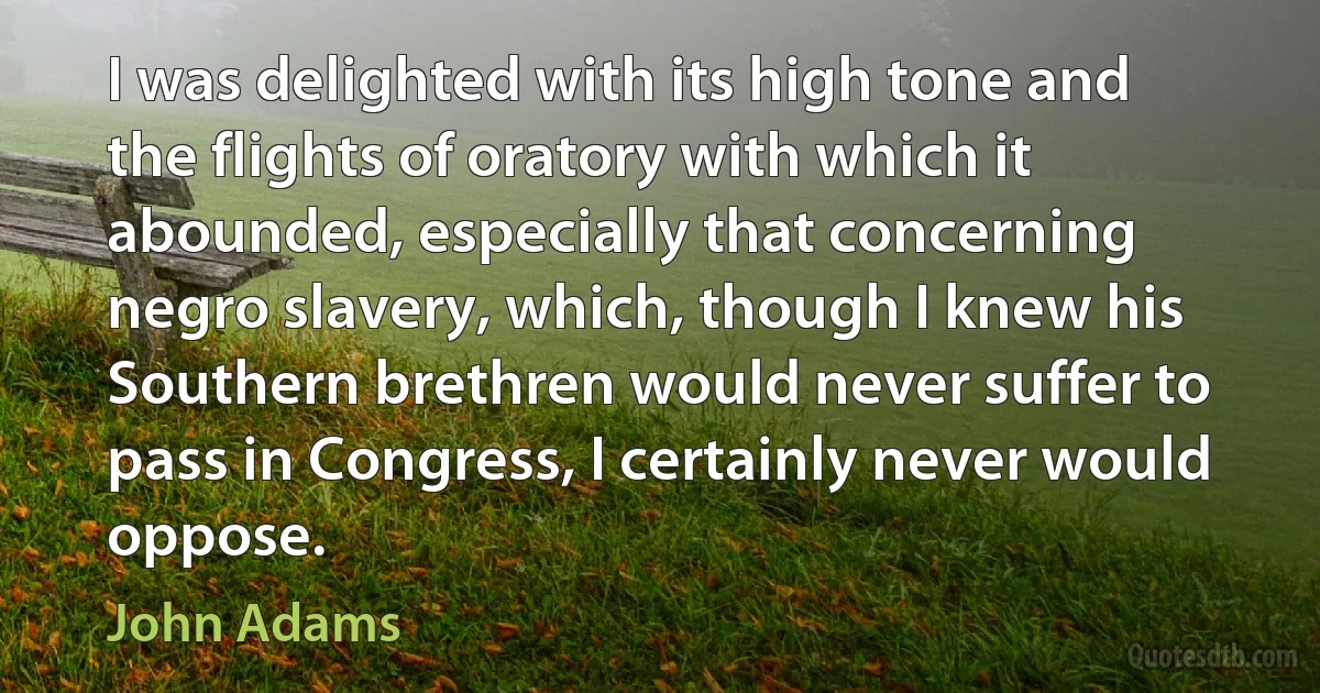 I was delighted with its high tone and the flights of oratory with which it abounded, especially that concerning negro slavery, which, though I knew his Southern brethren would never suffer to pass in Congress, I certainly never would oppose. (John Adams)