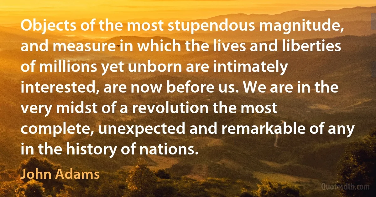 Objects of the most stupendous magnitude, and measure in which the lives and liberties of millions yet unborn are intimately interested, are now before us. We are in the very midst of a revolution the most complete, unexpected and remarkable of any in the history of nations. (John Adams)