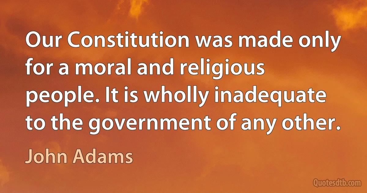 Our Constitution was made only for a moral and religious people. It is wholly inadequate to the government of any other. (John Adams)