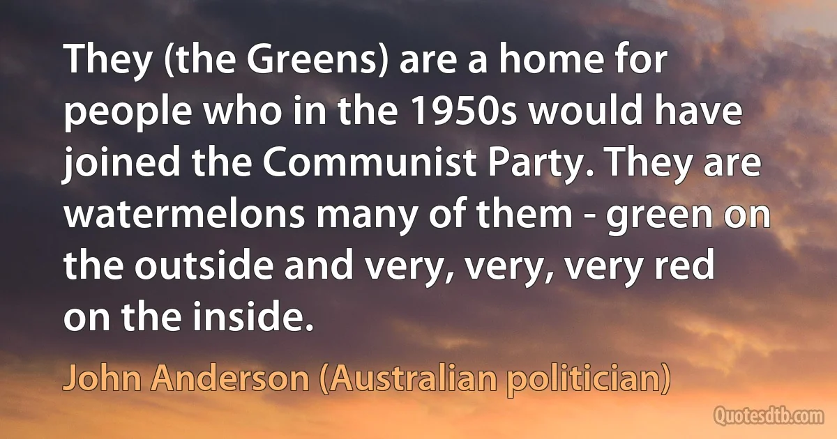 They (the Greens) are a home for people who in the 1950s would have joined the Communist Party. They are watermelons many of them - green on the outside and very, very, very red on the inside. (John Anderson (Australian politician))