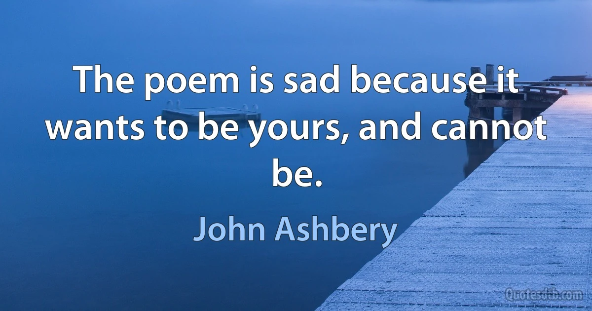 The poem is sad because it wants to be yours, and cannot be. (John Ashbery)