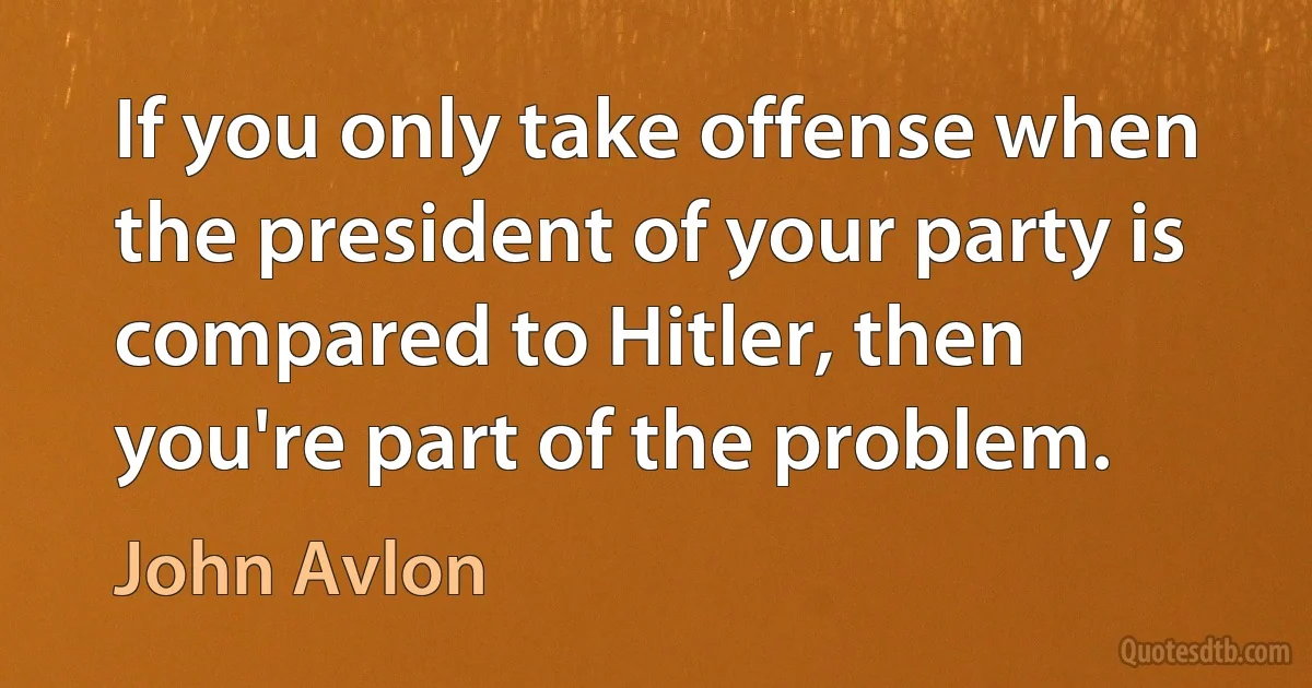 If you only take offense when the president of your party is compared to Hitler, then you're part of the problem. (John Avlon)