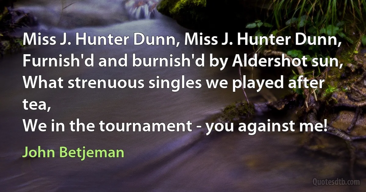 Miss J. Hunter Dunn, Miss J. Hunter Dunn,
Furnish'd and burnish'd by Aldershot sun,
What strenuous singles we played after tea,
We in the tournament - you against me! (John Betjeman)