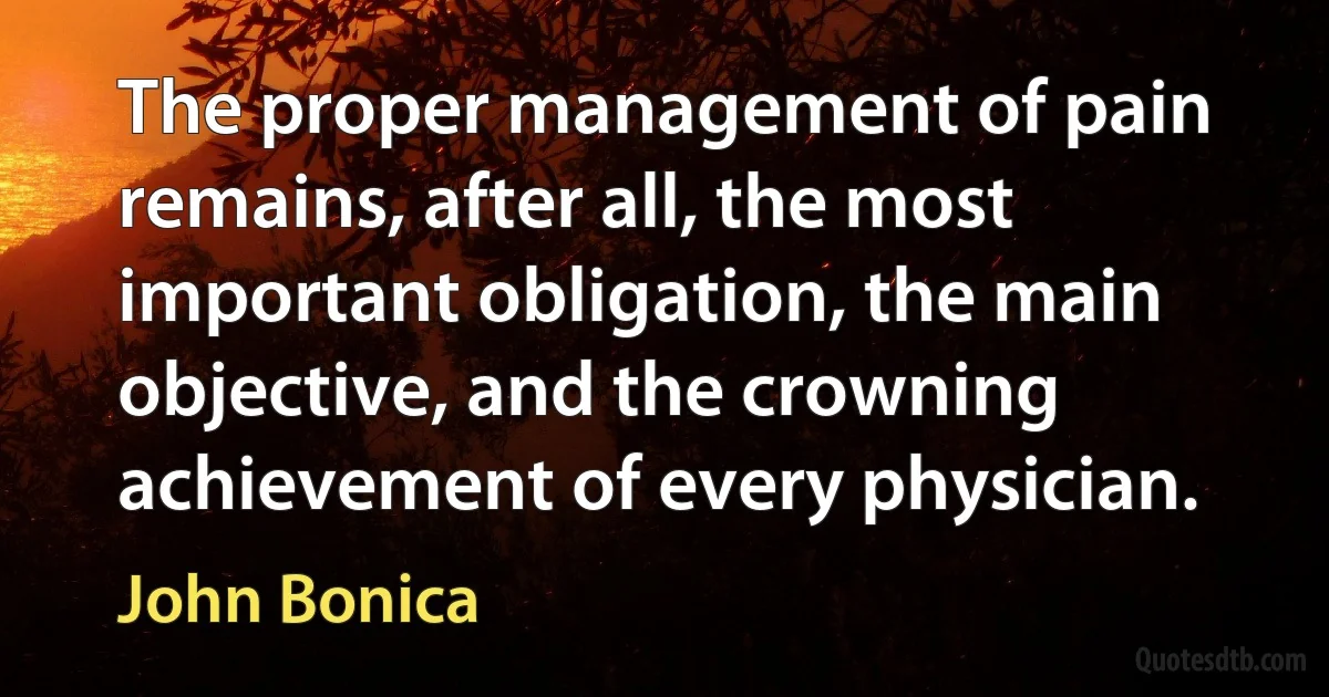 The proper management of pain remains, after all, the most important obligation, the main objective, and the crowning achievement of every physician. (John Bonica)