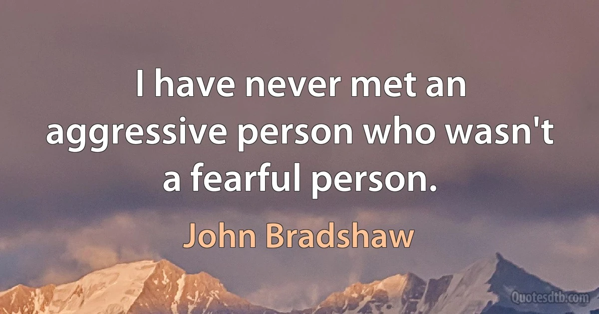 I have never met an aggressive person who wasn't a fearful person. (John Bradshaw)