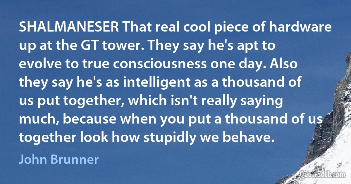 SHALMANESER That real cool piece of hardware up at the GT tower. They say he's apt to evolve to true consciousness one day. Also they say he's as intelligent as a thousand of us put together, which isn't really saying much, because when you put a thousand of us together look how stupidly we behave. (John Brunner)