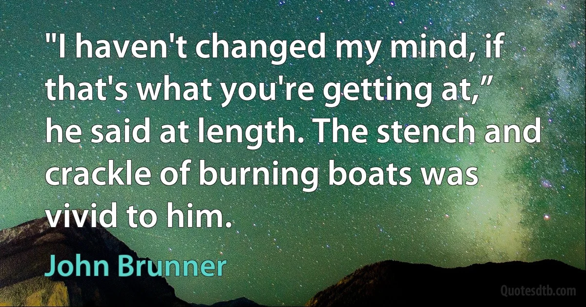 "I haven't changed my mind, if that's what you're getting at,” he said at length. The stench and crackle of burning boats was vivid to him. (John Brunner)