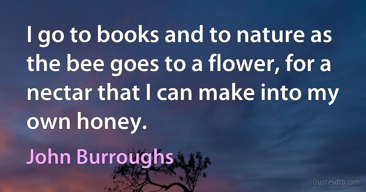 I go to books and to nature as the bee goes to a flower, for a nectar that I can make into my own honey. (John Burroughs)