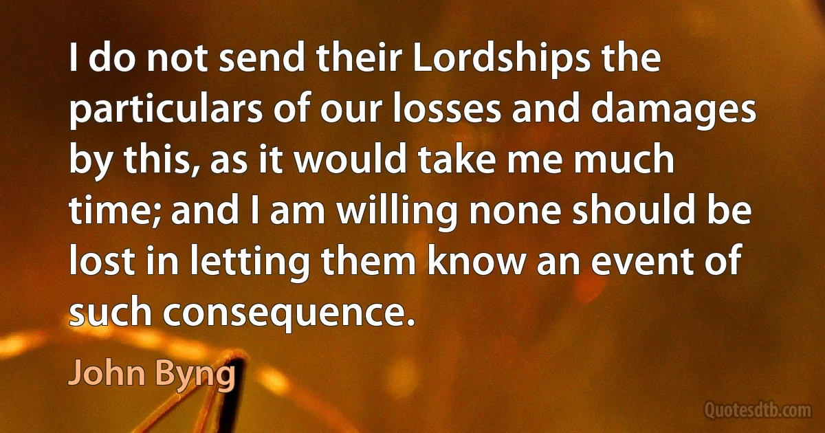 I do not send their Lordships the particulars of our losses and damages by this, as it would take me much time; and I am willing none should be lost in letting them know an event of such consequence. (John Byng)