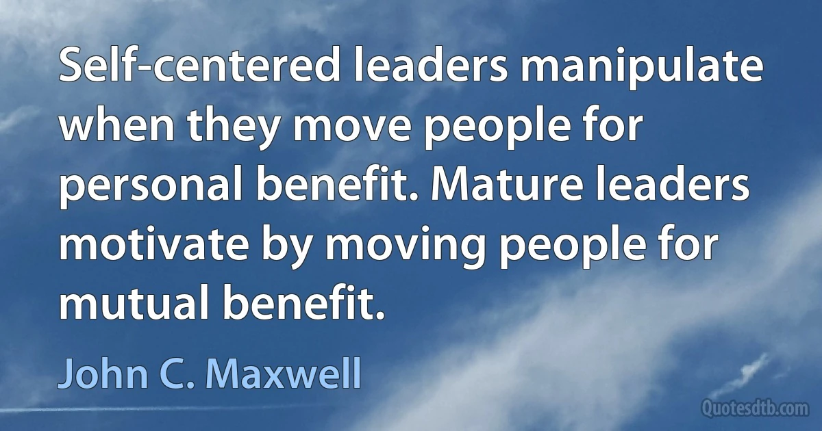 Self-centered leaders manipulate when they move people for personal benefit. Mature leaders motivate by moving people for mutual benefit. (John C. Maxwell)