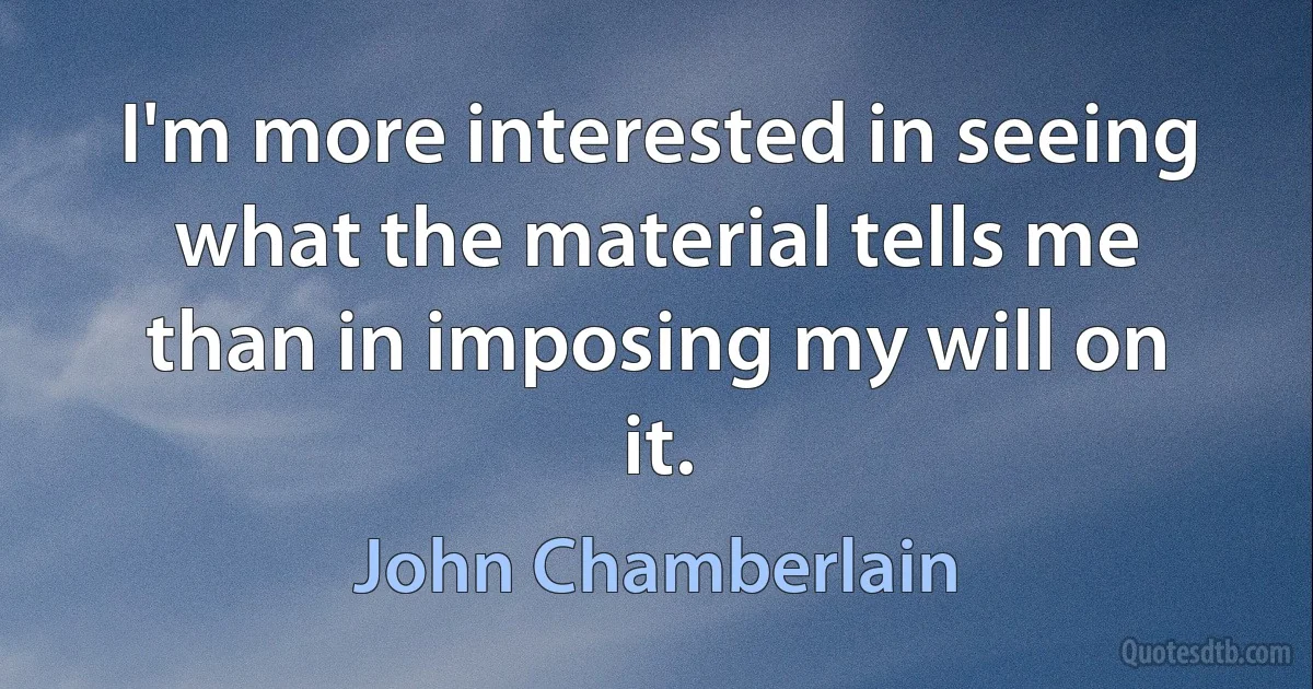 I'm more interested in seeing what the material tells me than in imposing my will on it. (John Chamberlain)