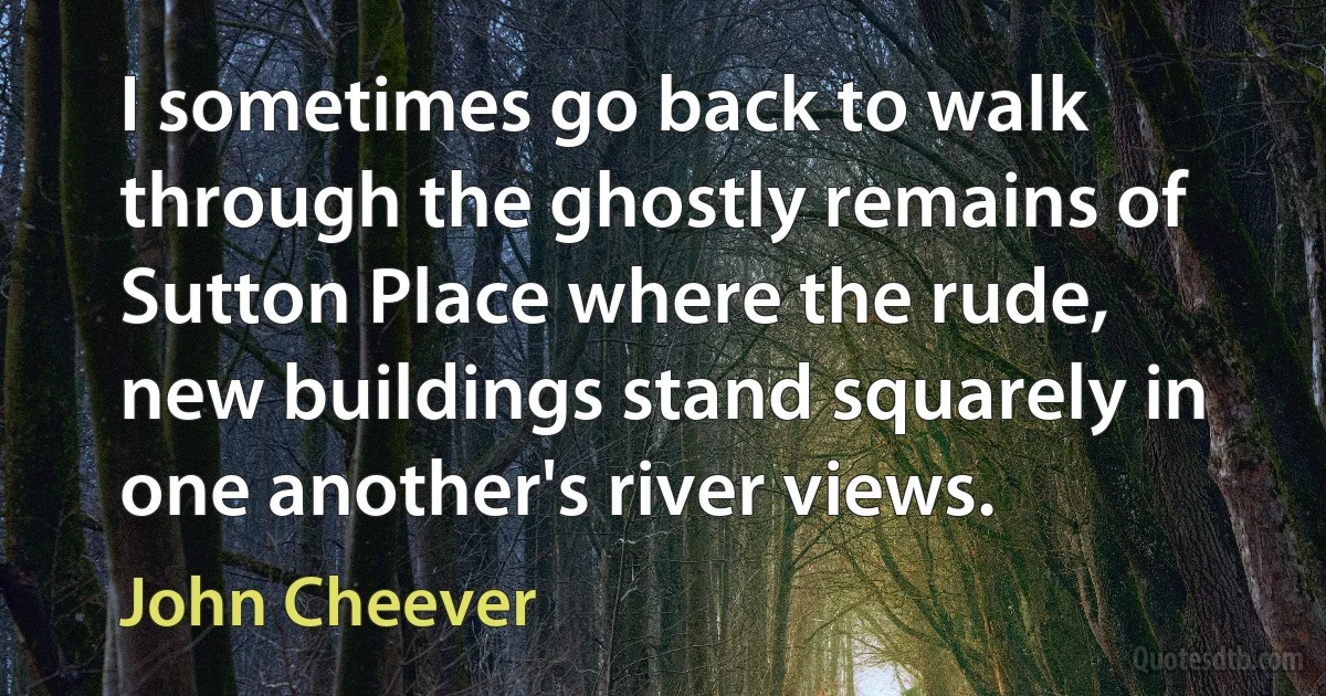 I sometimes go back to walk through the ghostly remains of Sutton Place where the rude, new buildings stand squarely in one another's river views. (John Cheever)