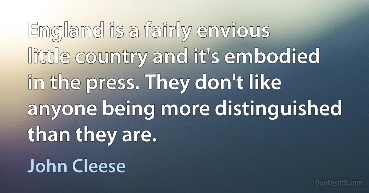 England is a fairly envious little country and it's embodied in the press. They don't like anyone being more distinguished than they are. (John Cleese)