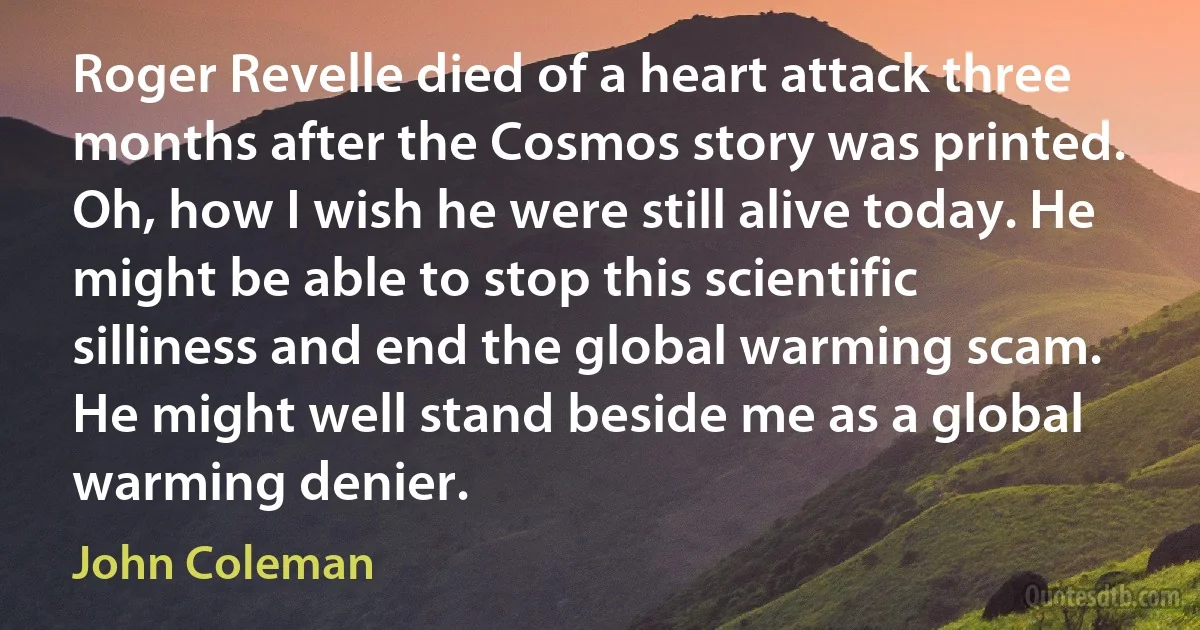 Roger Revelle died of a heart attack three months after the Cosmos story was printed. Oh, how I wish he were still alive today. He might be able to stop this scientific silliness and end the global warming scam. He might well stand beside me as a global warming denier. (John Coleman)