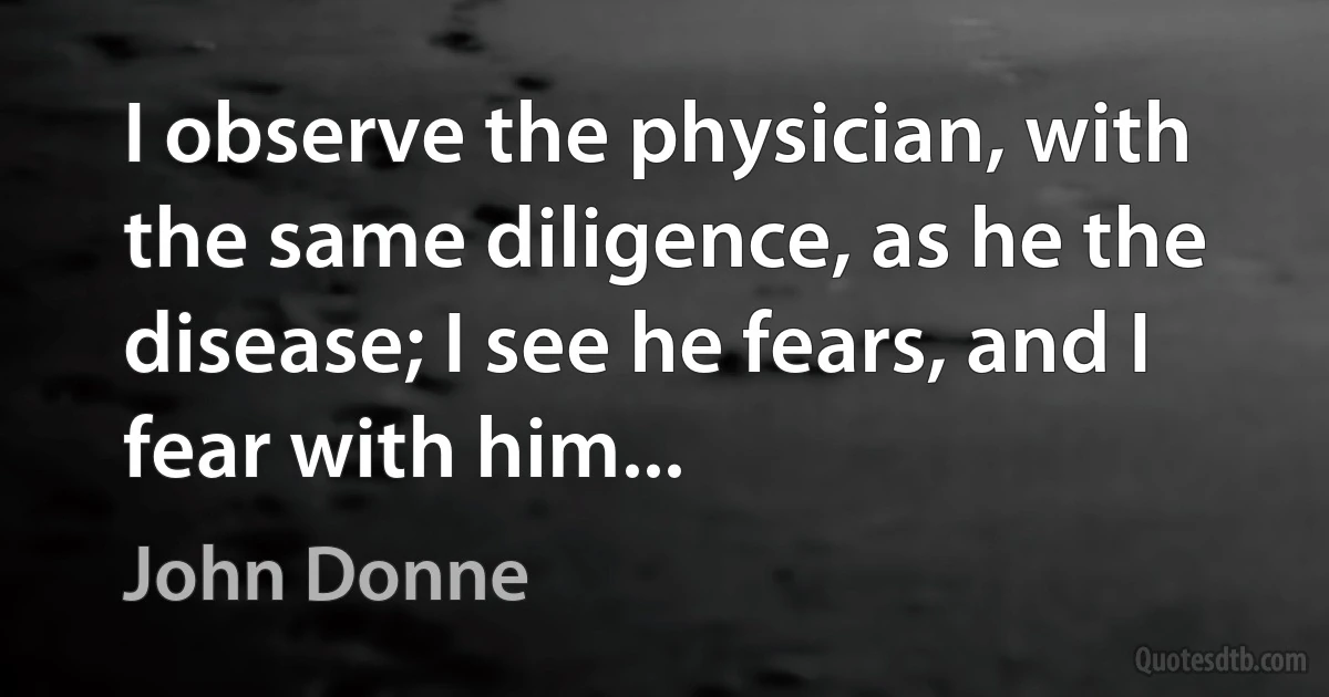 I observe the physician, with the same diligence, as he the disease; I see he fears, and I fear with him... (John Donne)