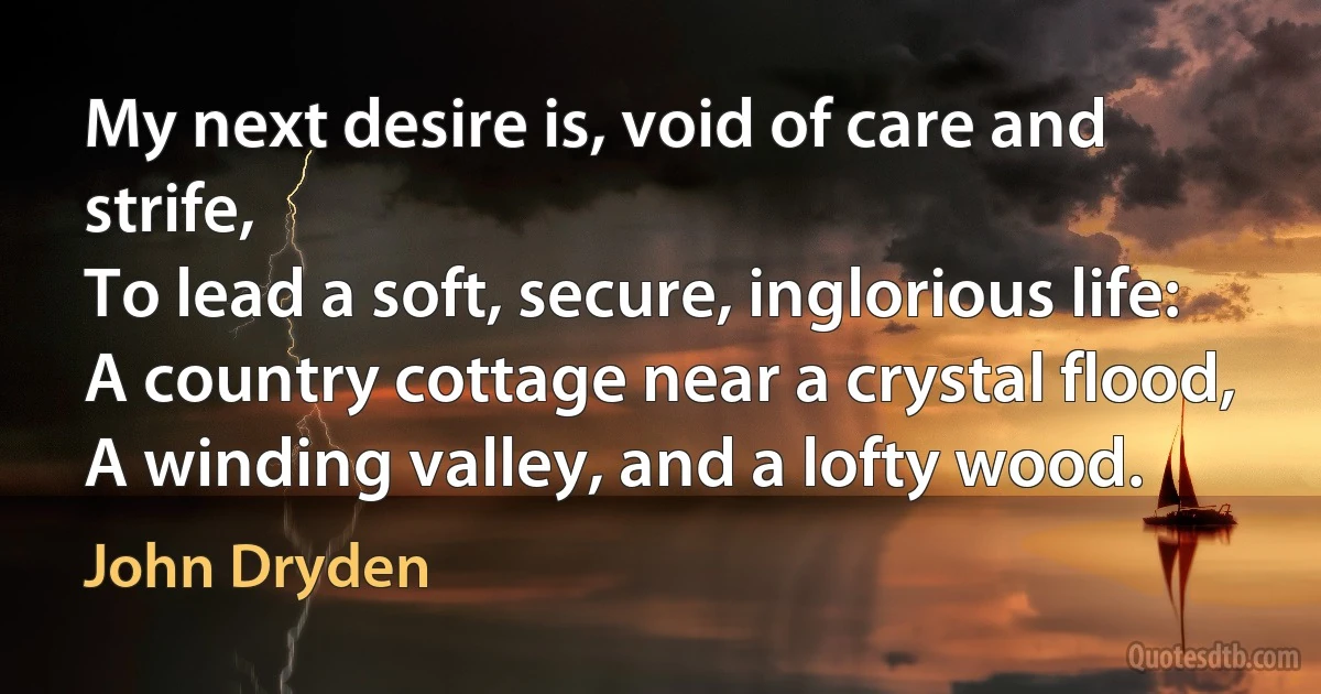 My next desire is, void of care and strife,
To lead a soft, secure, inglorious life:
A country cottage near a crystal flood,
A winding valley, and a lofty wood. (John Dryden)