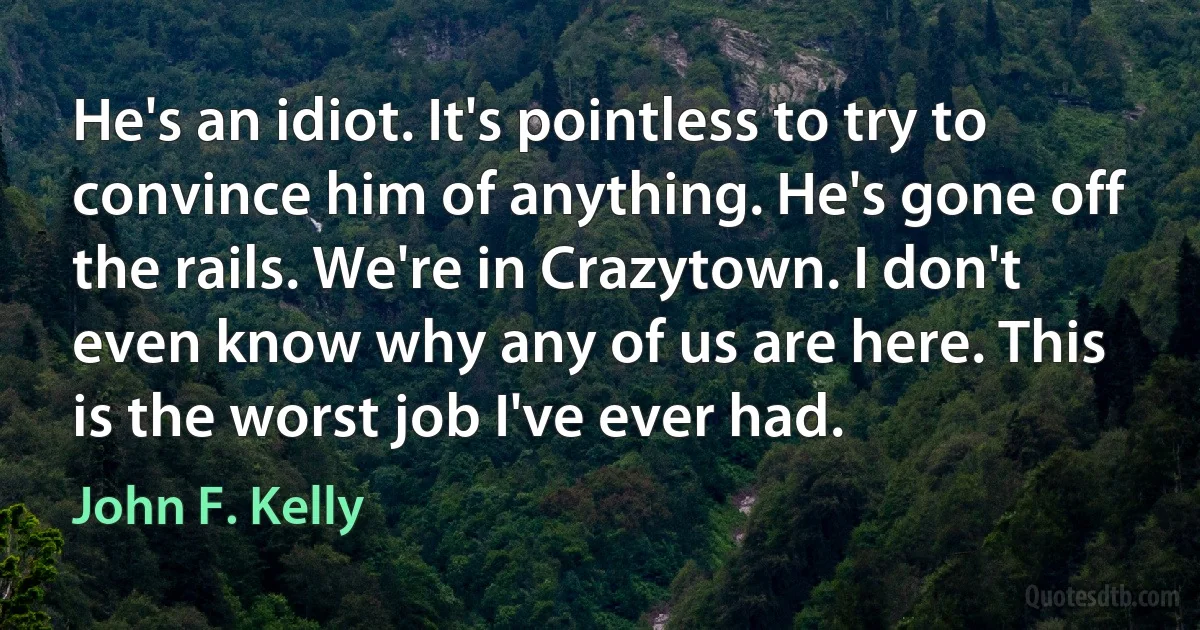 He's an idiot. It's pointless to try to convince him of anything. He's gone off the rails. We're in Crazytown. I don't even know why any of us are here. This is the worst job I've ever had. (John F. Kelly)