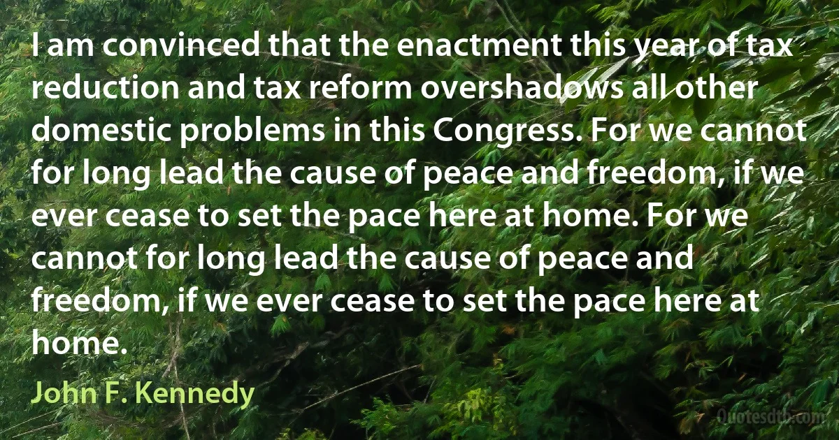 I am convinced that the enactment this year of tax reduction and tax reform overshadows all other domestic problems in this Congress. For we cannot for long lead the cause of peace and freedom, if we ever cease to set the pace here at home. For we cannot for long lead the cause of peace and freedom, if we ever cease to set the pace here at home. (John F. Kennedy)