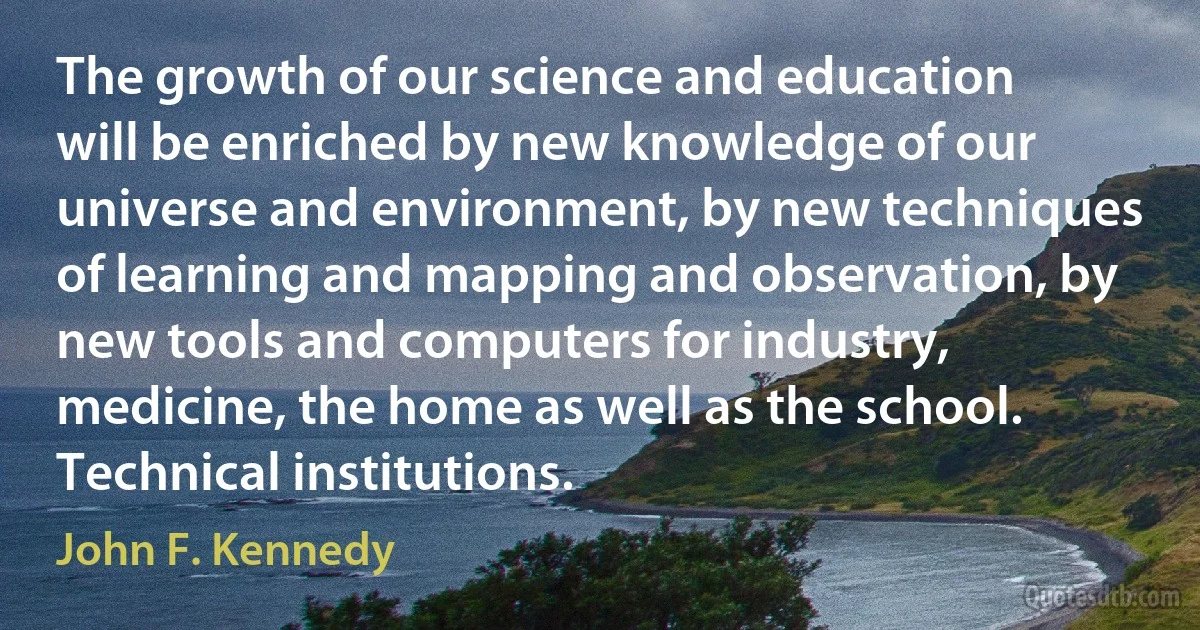 The growth of our science and education will be enriched by new knowledge of our universe and environment, by new techniques of learning and mapping and observation, by new tools and computers for industry, medicine, the home as well as the school. Technical institutions. (John F. Kennedy)