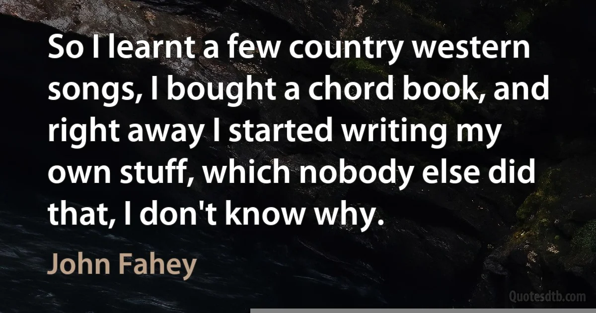 So I learnt a few country western songs, I bought a chord book, and right away I started writing my own stuff, which nobody else did that, I don't know why. (John Fahey)