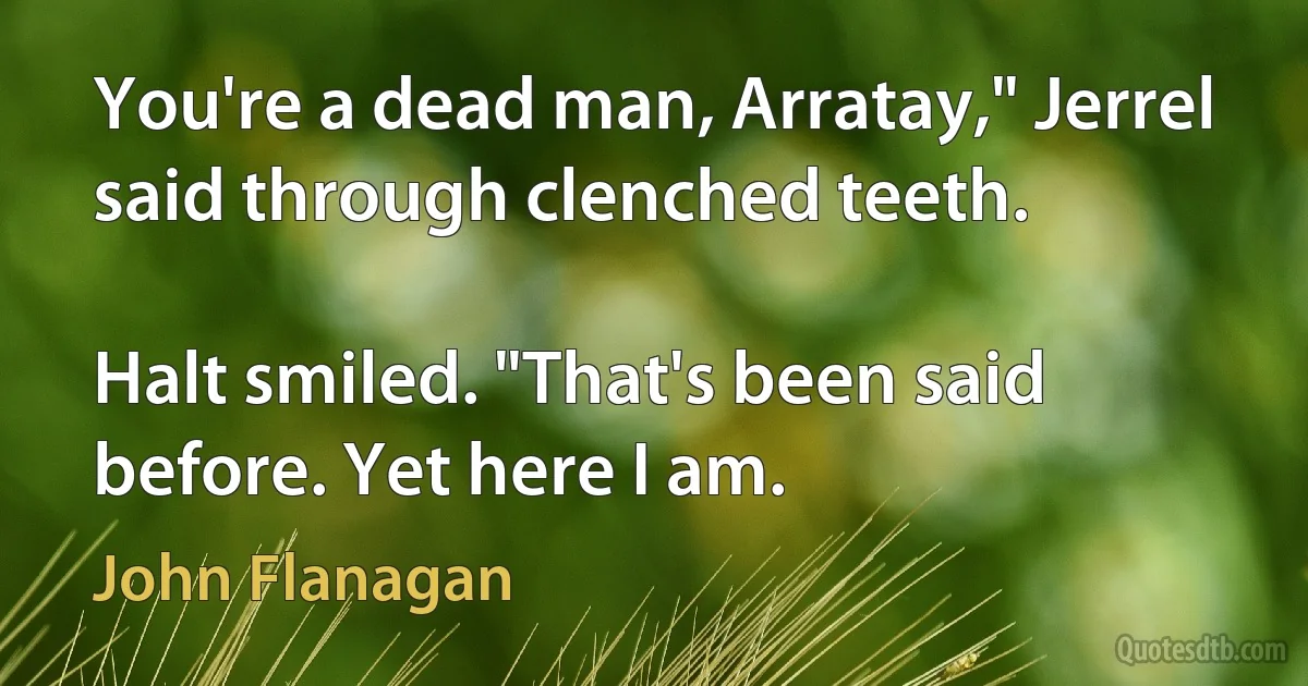 You're a dead man, Arratay," Jerrel said through clenched teeth.

Halt smiled. "That's been said before. Yet here I am. (John Flanagan)