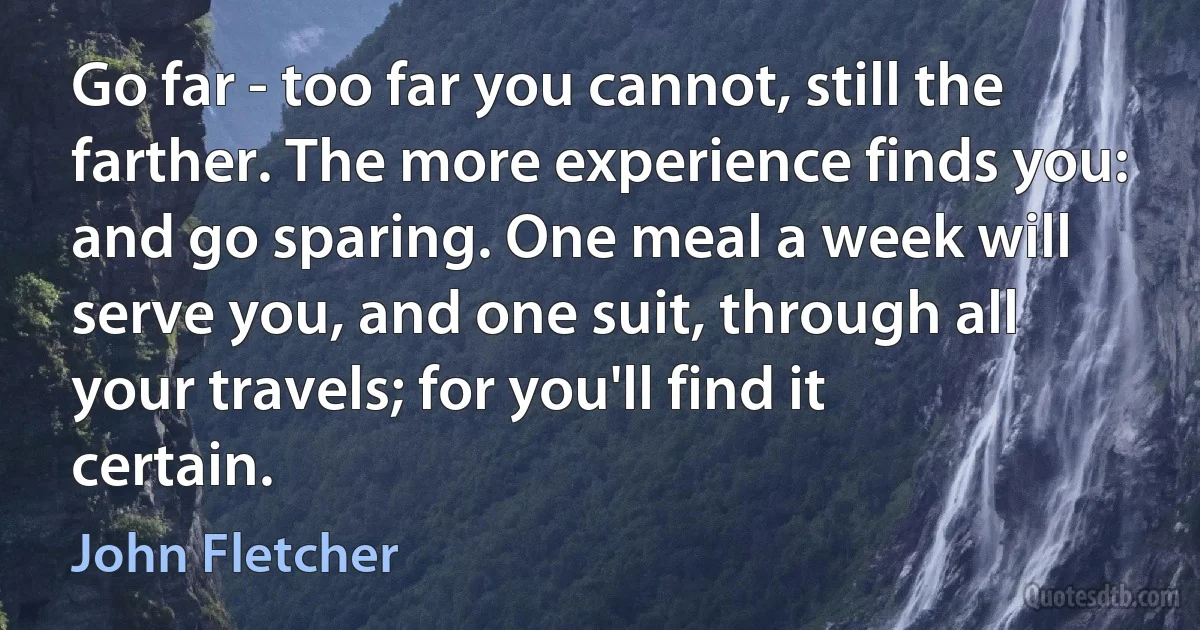 Go far - too far you cannot, still the farther. The more experience finds you: and go sparing. One meal a week will serve you, and one suit, through all your travels; for you'll find it certain. (John Fletcher)