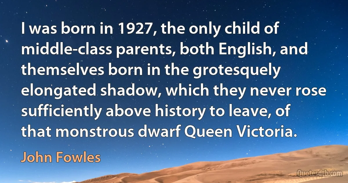 I was born in 1927, the only child of middle-class parents, both English, and themselves born in the grotesquely elongated shadow, which they never rose sufficiently above history to leave, of that monstrous dwarf Queen Victoria. (John Fowles)