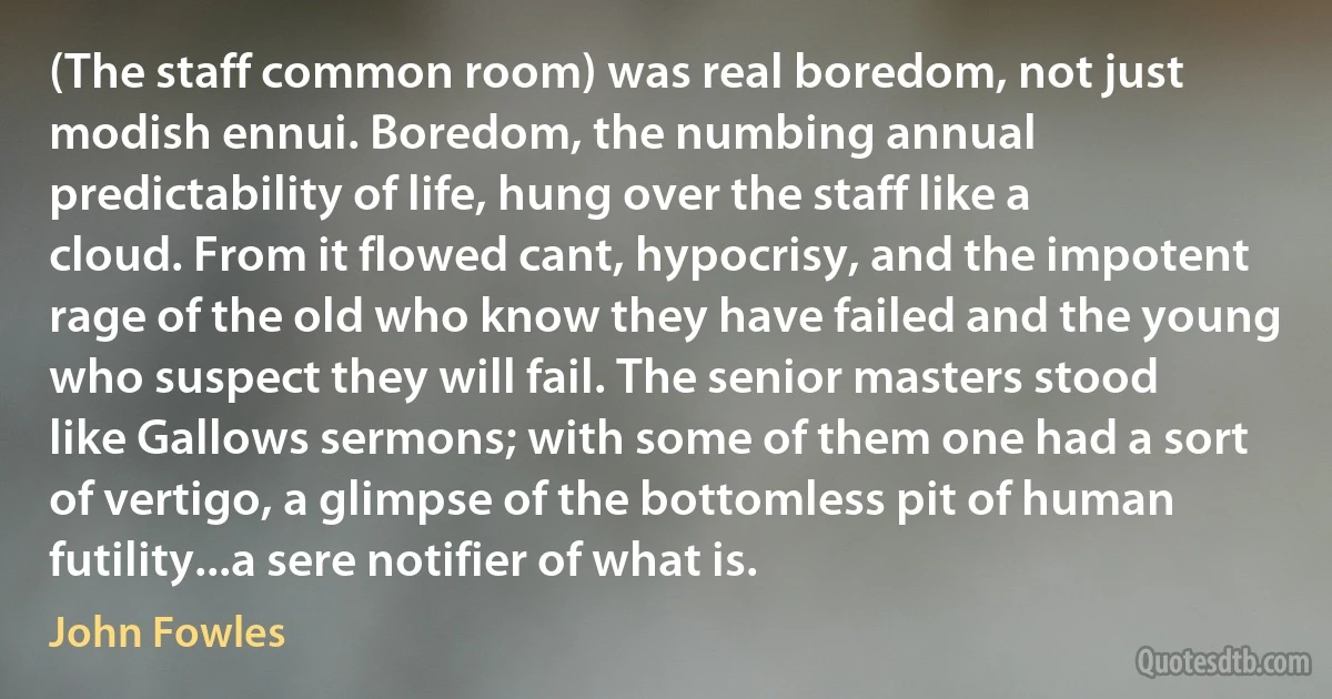 (The staff common room) was real boredom, not just modish ennui. Boredom, the numbing annual predictability of life, hung over the staff like a cloud. From it flowed cant, hypocrisy, and the impotent rage of the old who know they have failed and the young who suspect they will fail. The senior masters stood like Gallows sermons; with some of them one had a sort of vertigo, a glimpse of the bottomless pit of human futility...a sere notifier of what is. (John Fowles)