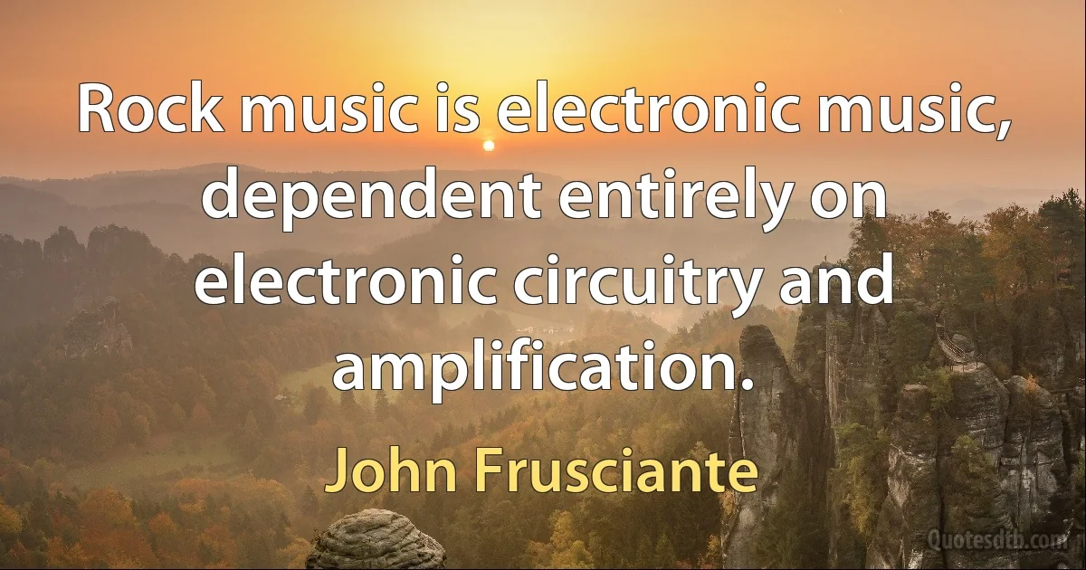 Rock music is electronic music, dependent entirely on electronic circuitry and amplification. (John Frusciante)