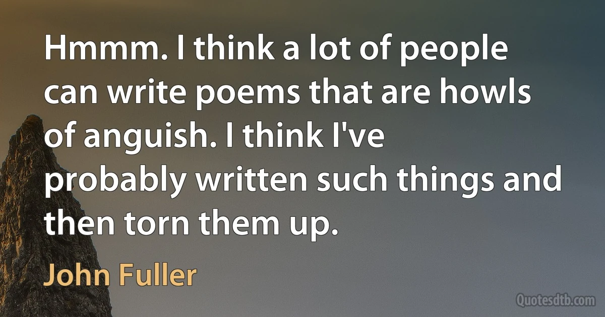 Hmmm. I think a lot of people can write poems that are howls of anguish. I think I've probably written such things and then torn them up. (John Fuller)