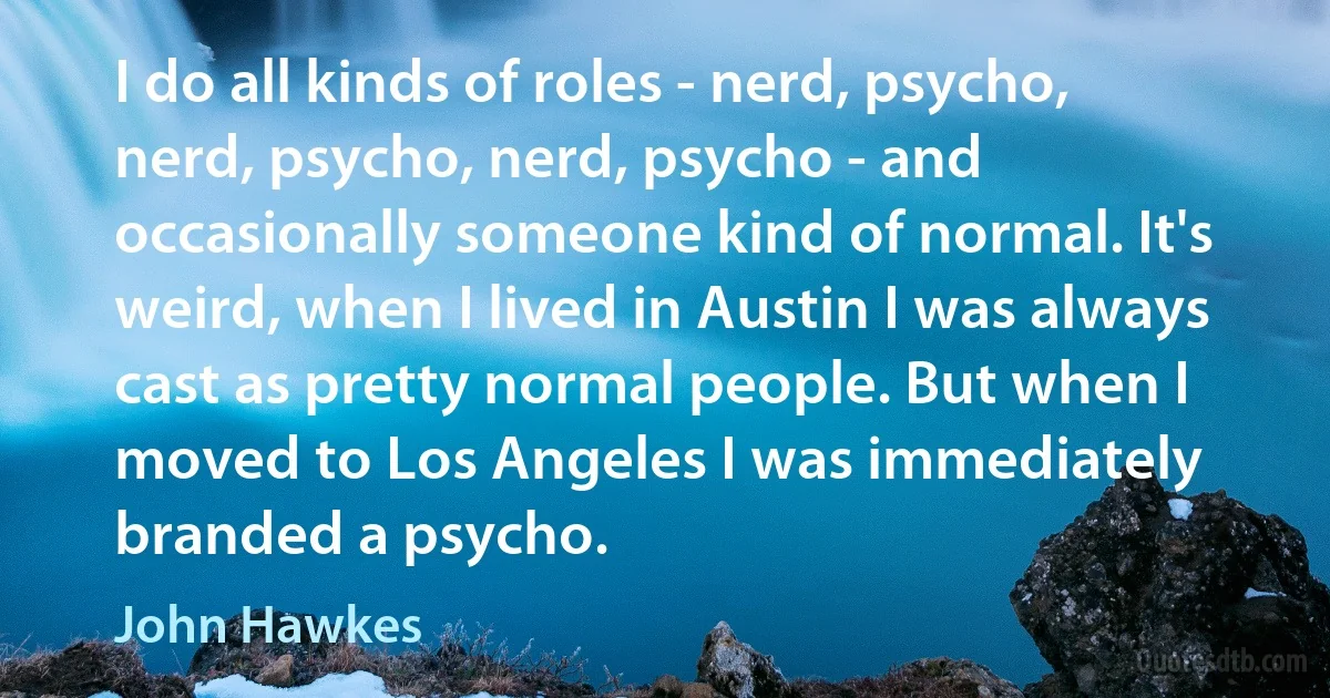 I do all kinds of roles - nerd, psycho, nerd, psycho, nerd, psycho - and occasionally someone kind of normal. It's weird, when I lived in Austin I was always cast as pretty normal people. But when I moved to Los Angeles I was immediately branded a psycho. (John Hawkes)