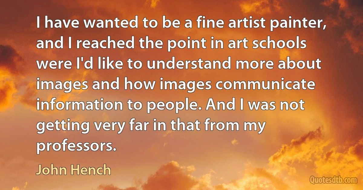 I have wanted to be a fine artist painter, and I reached the point in art schools were I'd like to understand more about images and how images communicate information to people. And I was not getting very far in that from my professors. (John Hench)